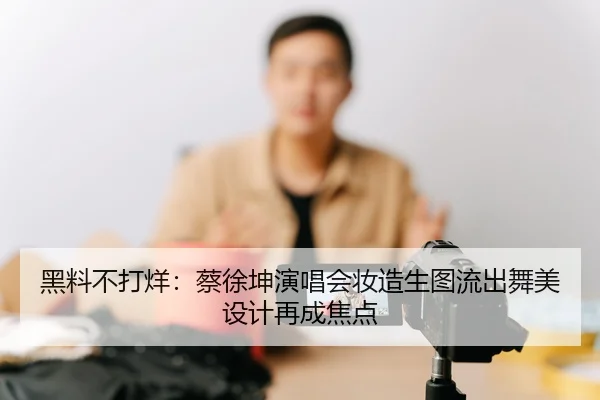 黑料不打烊：蔡徐坤演唱会妆造生图流出舞美设计再成焦点